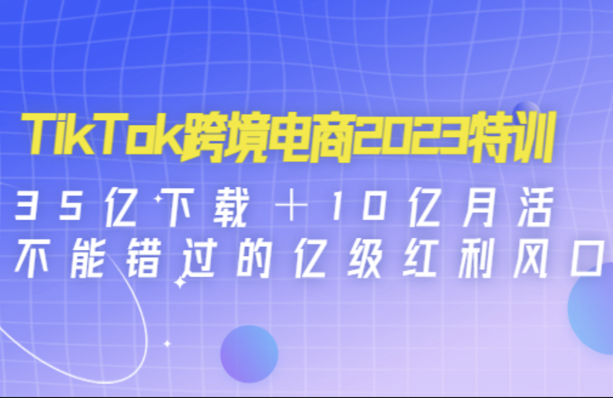 TikTok跨境电商2023特训：35亿下载＋10亿月活，不能错过的亿级红利风口